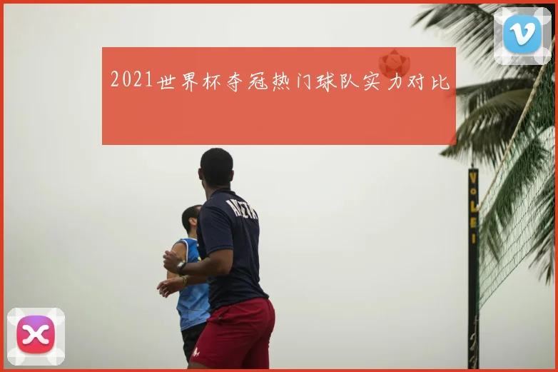 2021世界杯夺冠热门球队实力对比
