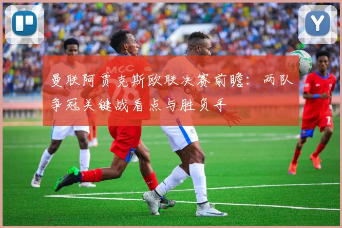 曼联阿贾克斯欧联决赛前瞻：两队争冠关键战看点与胜负手