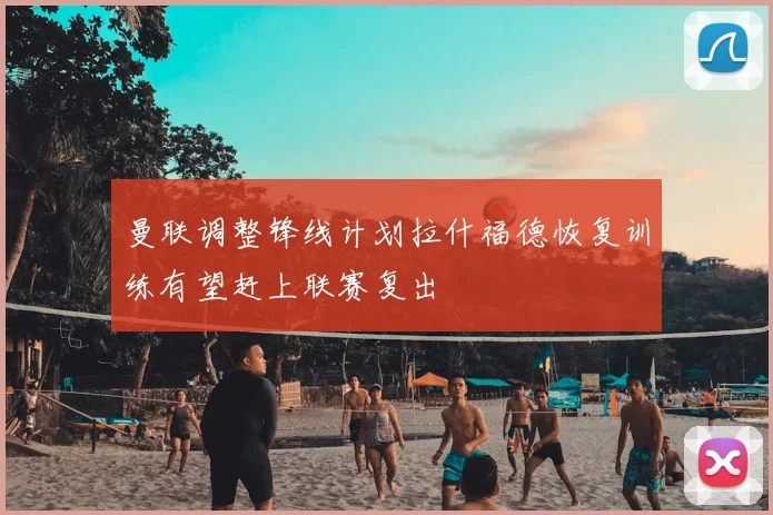 曼联调整锋线计划拉什福德恢复训练有望赶上联赛复出