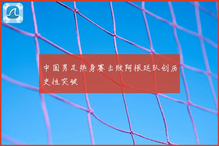 中国男足热身赛击败阿根廷队创历史性突破