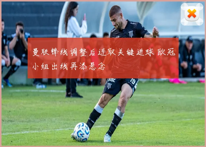 曼联锋线调整后连取关键进球 欧冠小组出线再添悬念