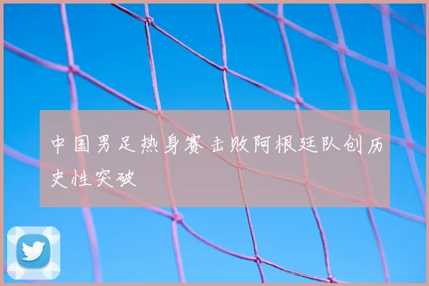 中国男足热身赛击败阿根廷队创历史性突破